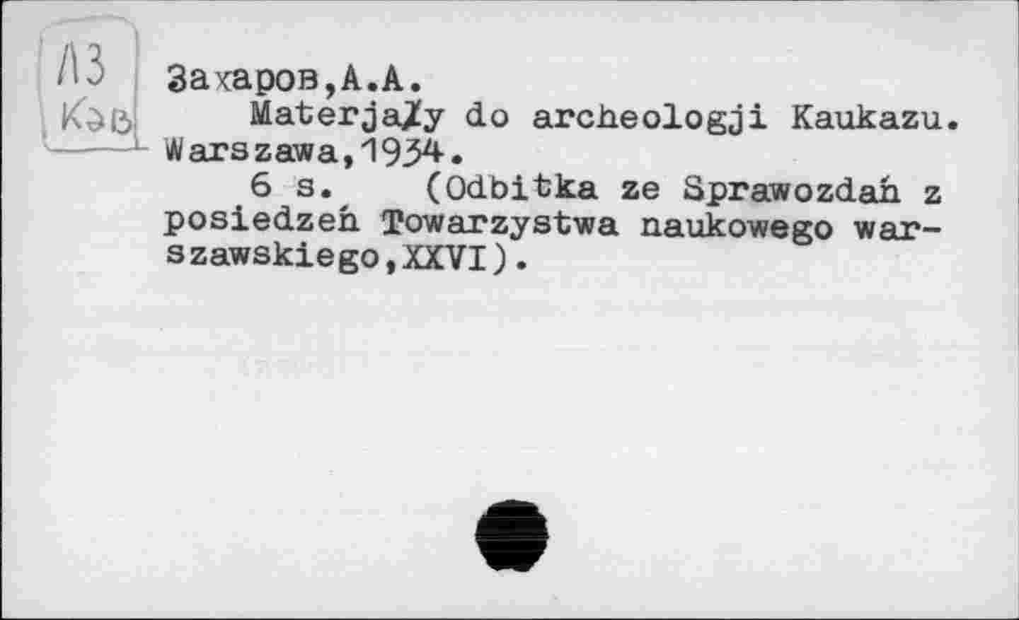 ﻿Закаров,А.А.
Materja/y do archeologji Kaukazu. W ars z aw a, 1934- •
6 s. (Odbitka ze Sprawozdah z posiedzeh Towarzystwa naukowego war-szawskiegOjXXVI).